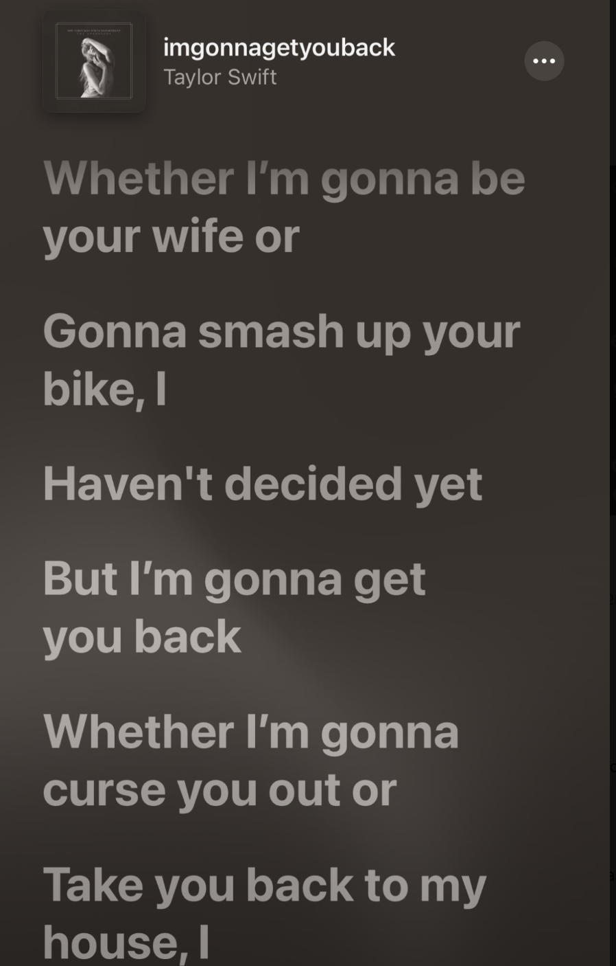 screenshot - imgonnagetyouback Taylor Swift Whether I'm gonna be your wife or Gonna smash up your bike, I Haven't decided yet But I'm gonna get you back Whether I'm gonna curse you out or Take you back to my house, I